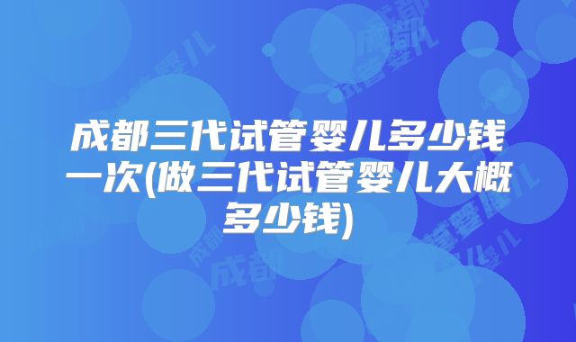 成都三代试管婴儿多少钱一次(做三代试管婴儿大概多少钱)