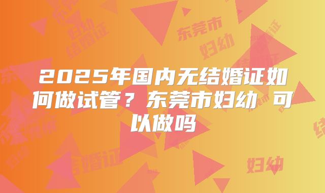 2025年国内无结婚证如何做试管?东莞市妇幼 可以做吗