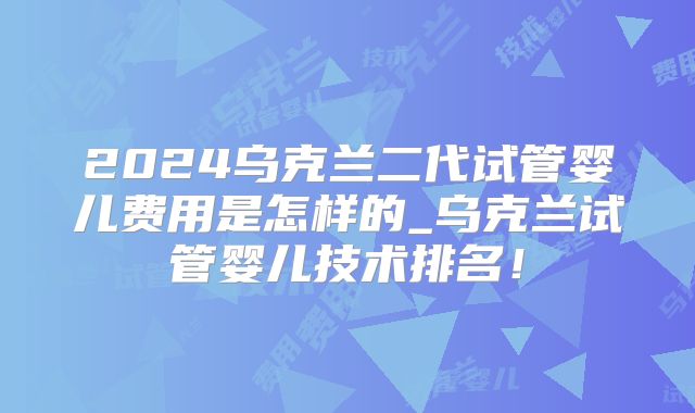 2024乌克兰二代试管婴儿费用是怎样的_乌克兰试管婴儿技术排名！