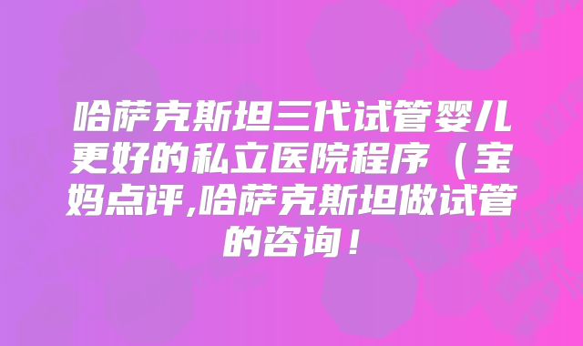 哈萨克斯坦三代试管婴儿更好的私立医院程序（宝妈点评,哈萨克斯坦做试管的咨询！