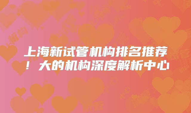 上海新试管机构排名推荐!大的机构深度解析中心