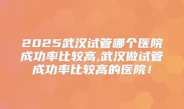 2025武汉试管哪个医院成功率比较高,武汉做试管成功率比较高的医院!