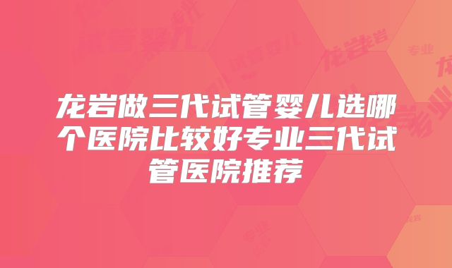 龙岩做三代试管婴儿选哪个医院比较好专业三代试管医院推荐