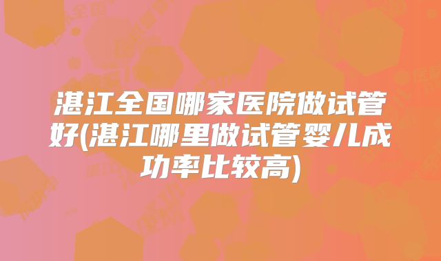 湛江全国哪家医院做试管好(湛江哪里做试管婴儿成功率比较高)