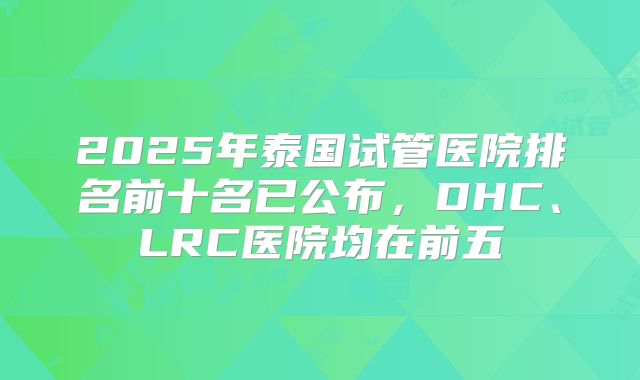 2025年泰国试管医院排名前十名已公布,DHC、LRC医院均在前五
