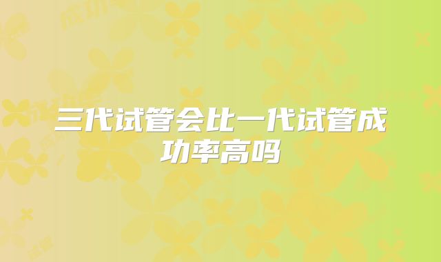 三代试管会比一代试管成功率高吗