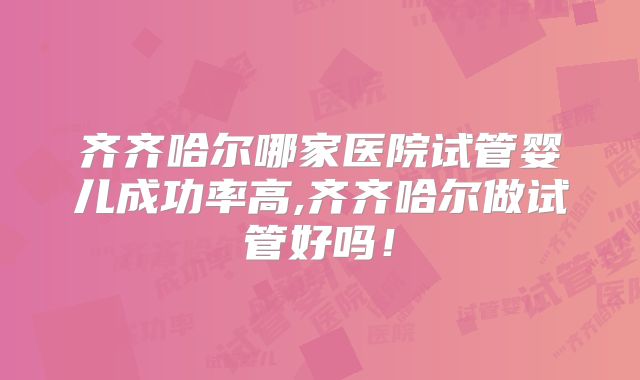 齐齐哈尔哪家医院试管婴儿成功率高,齐齐哈尔做试管好吗！