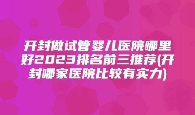 开封做试管婴儿医院哪里好2023排名前三推荐(开封哪家医院比较有实力)