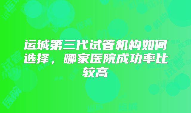 运城第三代试管机构如何选择，哪家医院成功率比较高