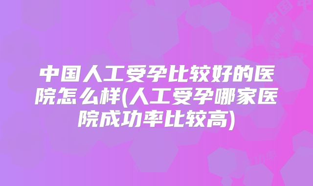 中国人工受孕比较好的医院怎么样(人工受孕哪家医院成功率比较高)