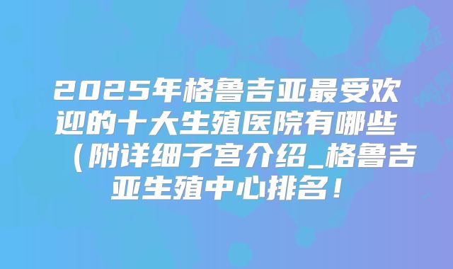 2025年格鲁吉亚最受欢迎的十大生殖医院有哪些（附详细子宫介绍_格鲁吉亚生殖中心排名！