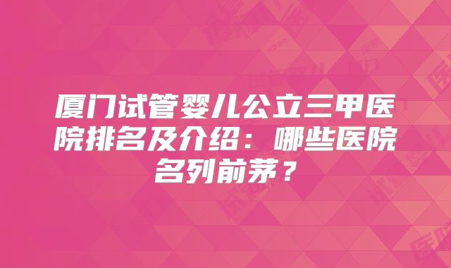 厦门试管婴儿公立三甲医院排名及介绍：哪些医院名列前茅？