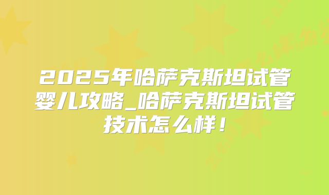 2025年哈萨克斯坦试管婴儿攻略_哈萨克斯坦试管技术怎么样!