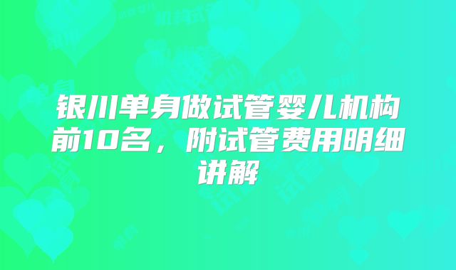 银川单身做试管婴儿机构前10名，附试管费用明细讲解