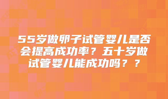 55岁做卵子试管婴儿是否会提高成功率？五十岁做试管婴儿能成功吗？？