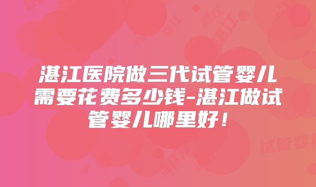 湛江医院做三代试管婴儿需要花费多少钱-湛江做试管婴儿哪里好！