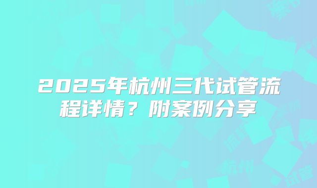 2025年杭州三代试管流程详情？附案例分享