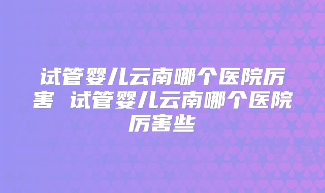 试管婴儿云南哪个医院厉害 试管婴儿云南哪个医院厉害些