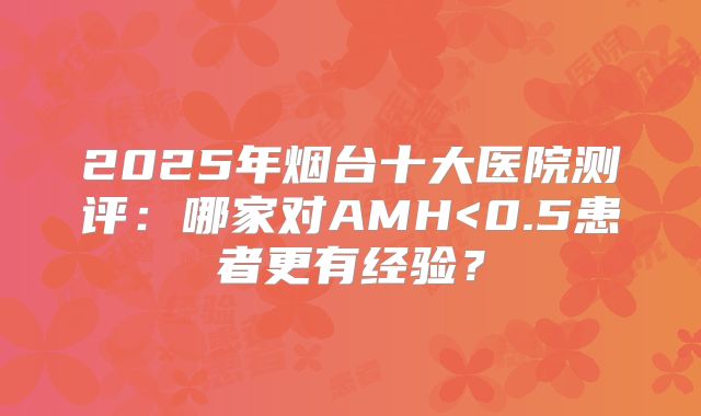 2025年烟台十大医院测评：哪家对AMH<0.5患者更有经验？