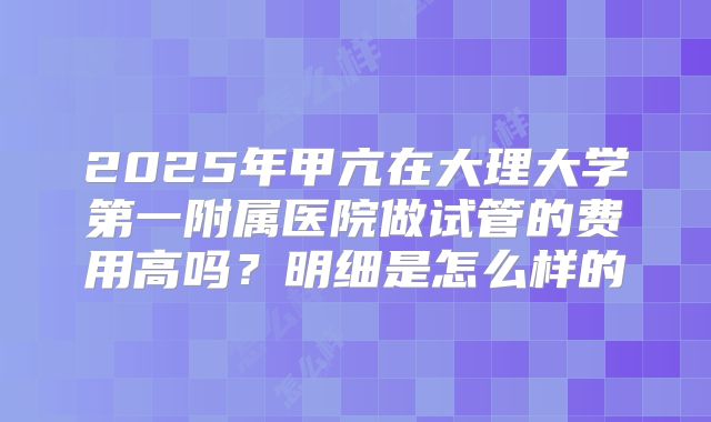 2025年甲亢在大理大学第一附属医院做试管的费用高吗？明细是怎么样的