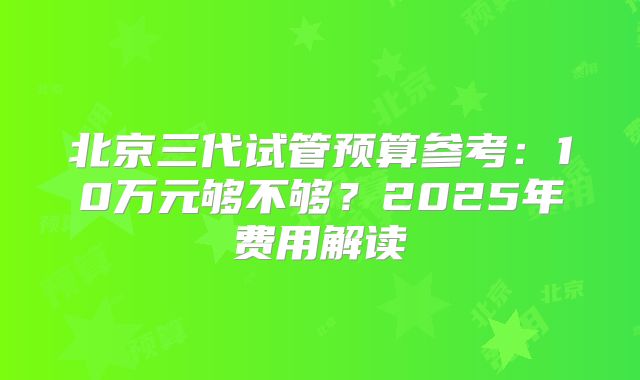 北京三代试管预算参考：10万元够不够？2025年费用解读