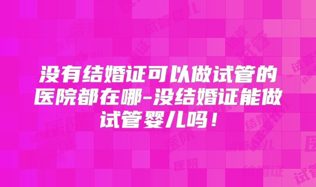没有结婚证可以做试管的医院都在哪-没结婚证能做试管婴儿吗!
