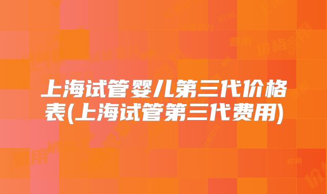 上海试管婴儿第三代价格表(上海试管第三代费用)