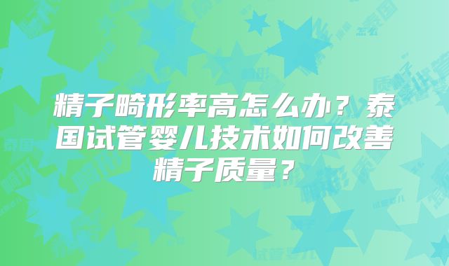 精子畸形率高怎么办?泰国试管婴儿技术如何改善精子质量?