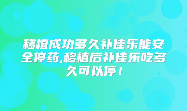 移植成功多久补佳乐能安全停药,移植后补佳乐吃多久可以停！