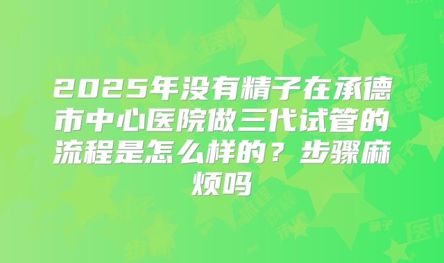2025年没有精子在承德市中心医院做三代试管的流程是怎么样的?步骤麻烦吗