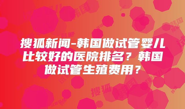 搜狐新闻-韩国做试管婴儿比较好的医院排名？韩国做试管生殖费用？