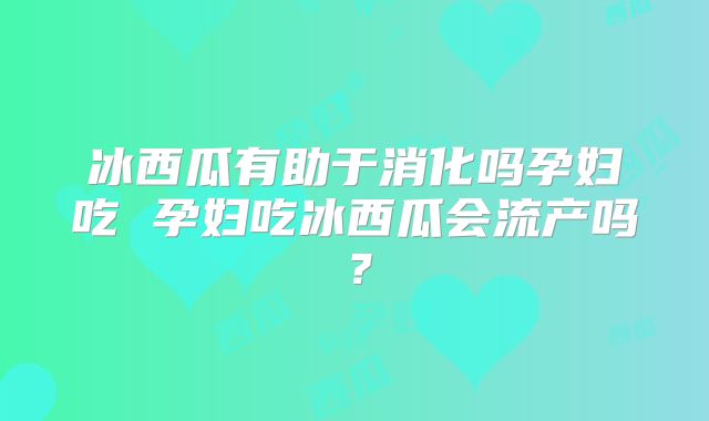 冰西瓜有助于消化吗孕妇吃 孕妇吃冰西瓜会流产吗?