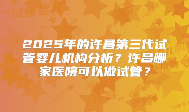 2025年的许昌第三代试管婴儿机构分析？许昌哪家医院可以做试管？