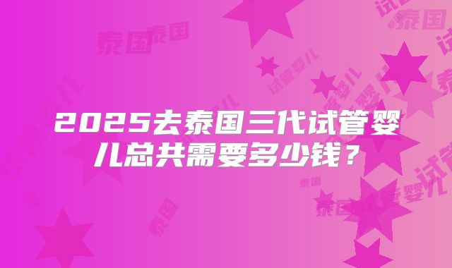 2025去泰国三代试管婴儿总共需要多少钱?