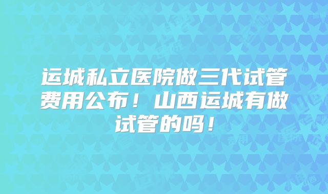 运城私立医院做三代试管费用公布！山西运城有做试管的吗！