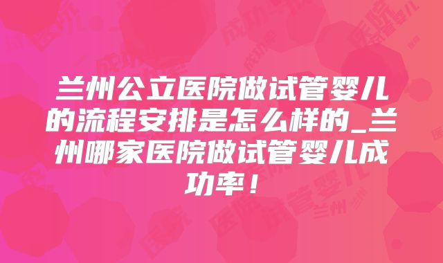兰州公立医院做试管婴儿的流程安排是怎么样的_兰州哪家医院做试管婴儿成功率！