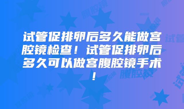 试管促排卵后多久能做宫腔镜检查！试管促排卵后多久可以做宫腹腔镜手术！