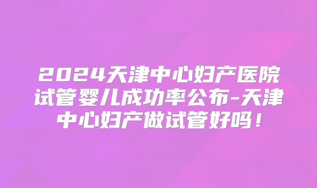 2024天津中心妇产医院试管婴儿成功率公布-天津中心妇产做试管好吗！