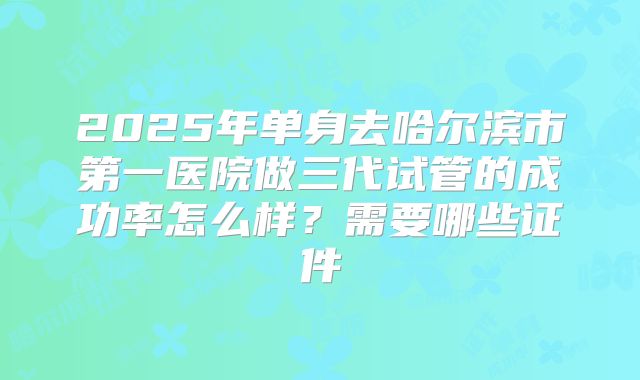 2025年单身去哈尔滨市第一医院做三代试管的成功率怎么样?需要哪些证件