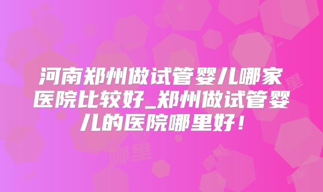 河南郑州做试管婴儿哪家医院比较好_郑州做试管婴儿的医院哪里好!