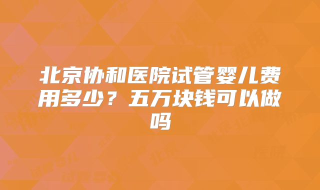 北京协和医院试管婴儿费用多少？五万块钱可以做吗