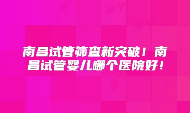 南昌试管筛查新突破!南昌试管婴儿哪个医院好!