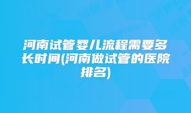 河南试管婴儿流程需要多长时间(河南做试管的医院排名)