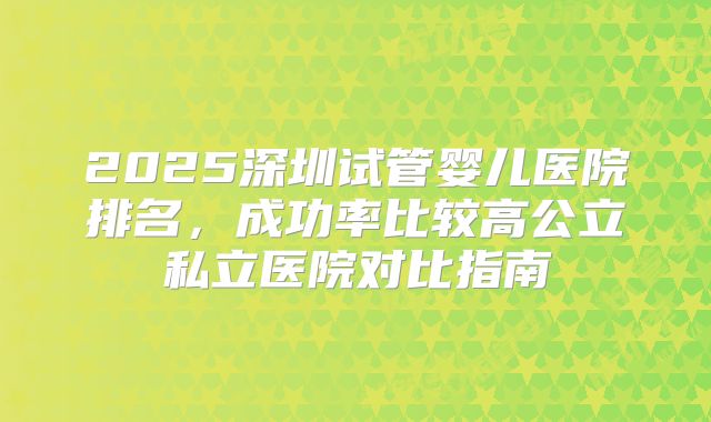 2025深圳试管婴儿医院排名,成功率比较高公立私立医院对比指南