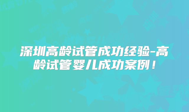 深圳高龄试管成功经验-高龄试管婴儿成功案例!