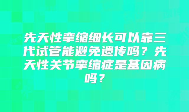 先天性挛缩细长可以靠三代试管能避免遗传吗？先天性关节挛缩症是基因病吗？