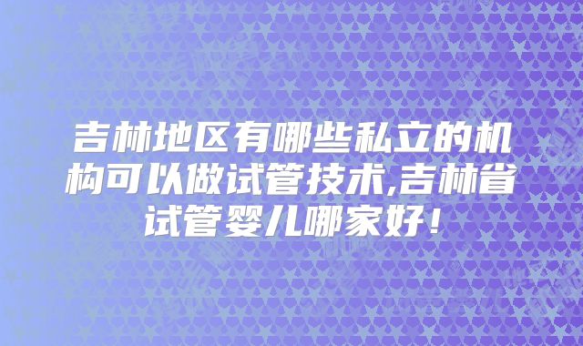 吉林地区有哪些私立的机构可以做试管技术,吉林省试管婴儿哪家好！