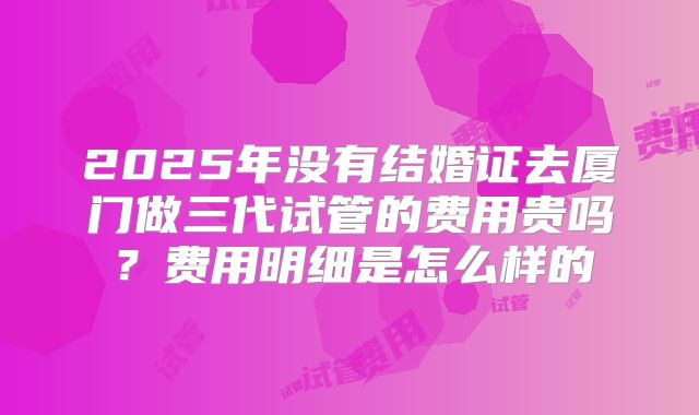 2025年没有结婚证去厦门做三代试管的费用贵吗？费用明细是怎么样的