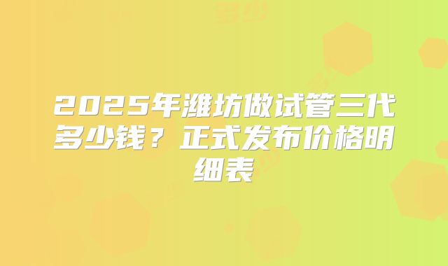 2025年潍坊做试管三代多少钱？正式发布价格明细表