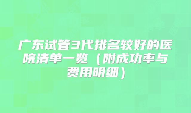 广东试管3代排名较好的医院清单一览（附成功率与费用明细）